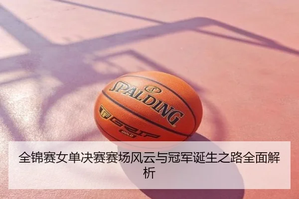 全锦赛女单决赛赛场风云与冠军诞生之路全面解析