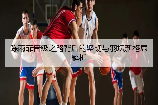 陈雨菲晋级之路背后的坚韧与羽坛新格局解析