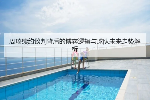 周琦续约谈判背后的博弈逻辑与球队未来走势解析