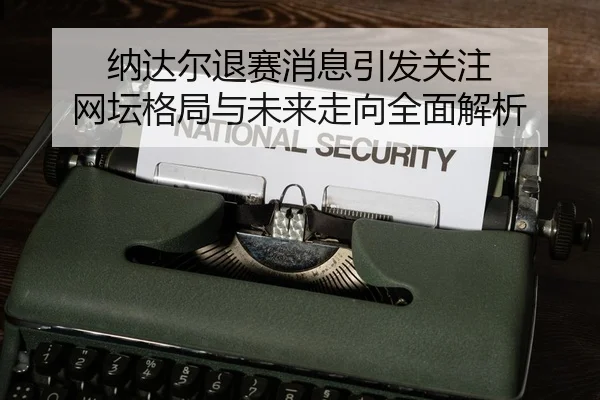 纳达尔退赛消息引发关注 网坛格局与未来走向全面解析
