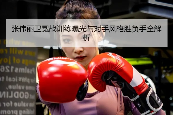 张伟丽卫冕战训练曝光与对手风格胜负手全解析