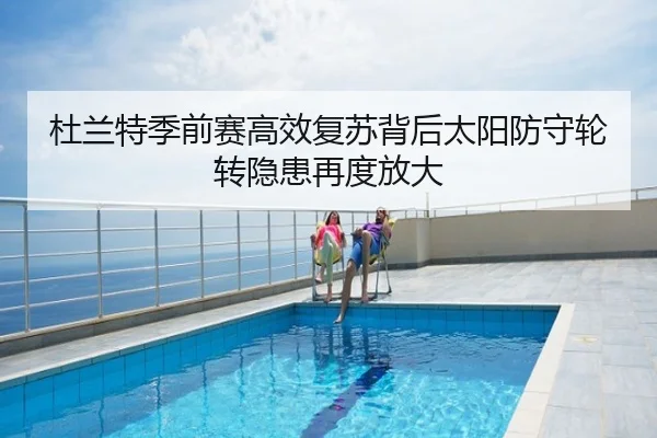 杜兰特季前赛高效复苏背后太阳防守轮转隐患再度放大