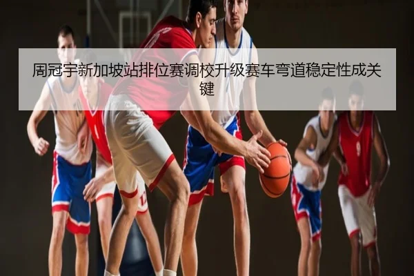 周冠宇新加坡站排位赛调校升级赛车弯道稳定性成关键