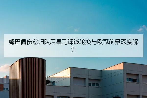 姆巴佩伤愈归队后皇马锋线轮换与欧冠前景深度解析